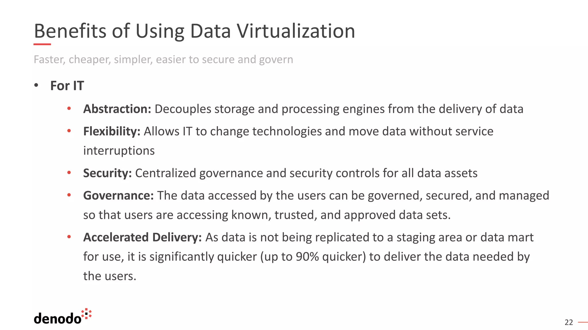 22
Benefits of Using Data Virtualization
Faster, cheaper, simpler, easier to secure and govern
• For IT
• Abstraction: Decouples storage and processing engines from the delivery of data
• Flexibility: Allows IT to change technologies and move data without service
interruptions
• Security: Centralized governance and security controls for all data assets
• Governance: The data accessed by the users can be governed, secured, and managed
so that users are accessing known, trusted, and approved data sets.
• Accelerated Delivery: As data is not being replicated to a staging area or data mart
for use, it is significantly quicker (up to 90% quicker) to deliver the data needed by
the users.
 