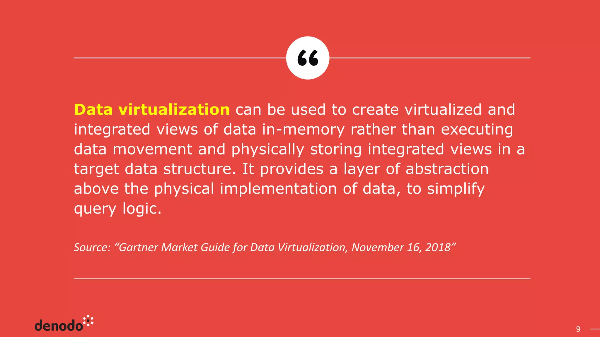 9
Source: “Gartner Market Guide for Data Virtualization, November 16, 2018”
Data virtualization can be used to create virtualized and
integrated views of data in-memory rather than executing
data movement and physically storing integrated views in a
target data structure. It provides a layer of abstraction
above the physical implementation of data, to simplify
query logic.
 