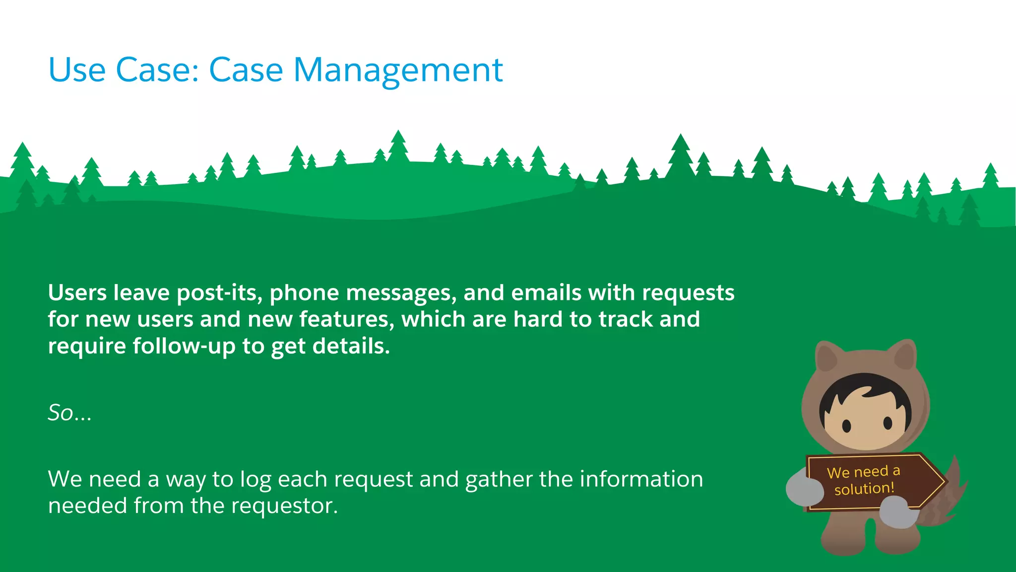 Use Case: Case Management
Users leave post-its, phone messages, and emails with requests
for new users and new features, which are hard to track and
require follow-up to get details.
So…
We need a way to log each request and gather the information
needed from the requestor.
We need a
solution!
 