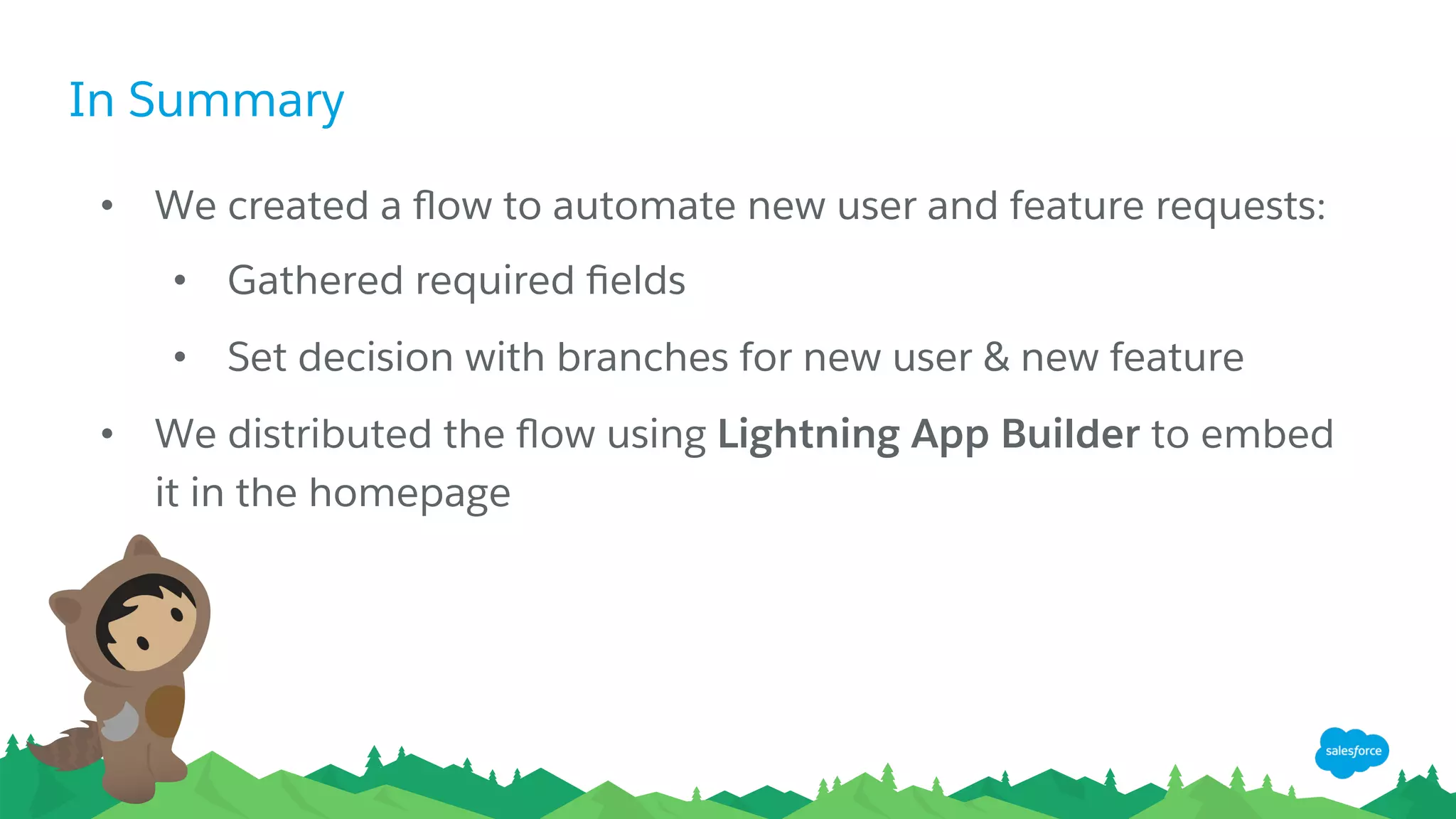 In Summary
•  We created a ﬂow to automate new user and feature requests:
•  Gathered required ﬁelds
•  Set decision with branches for new user & new feature
•  We distributed the ﬂow using Lightning App Builder to embed
it in the homepage
 