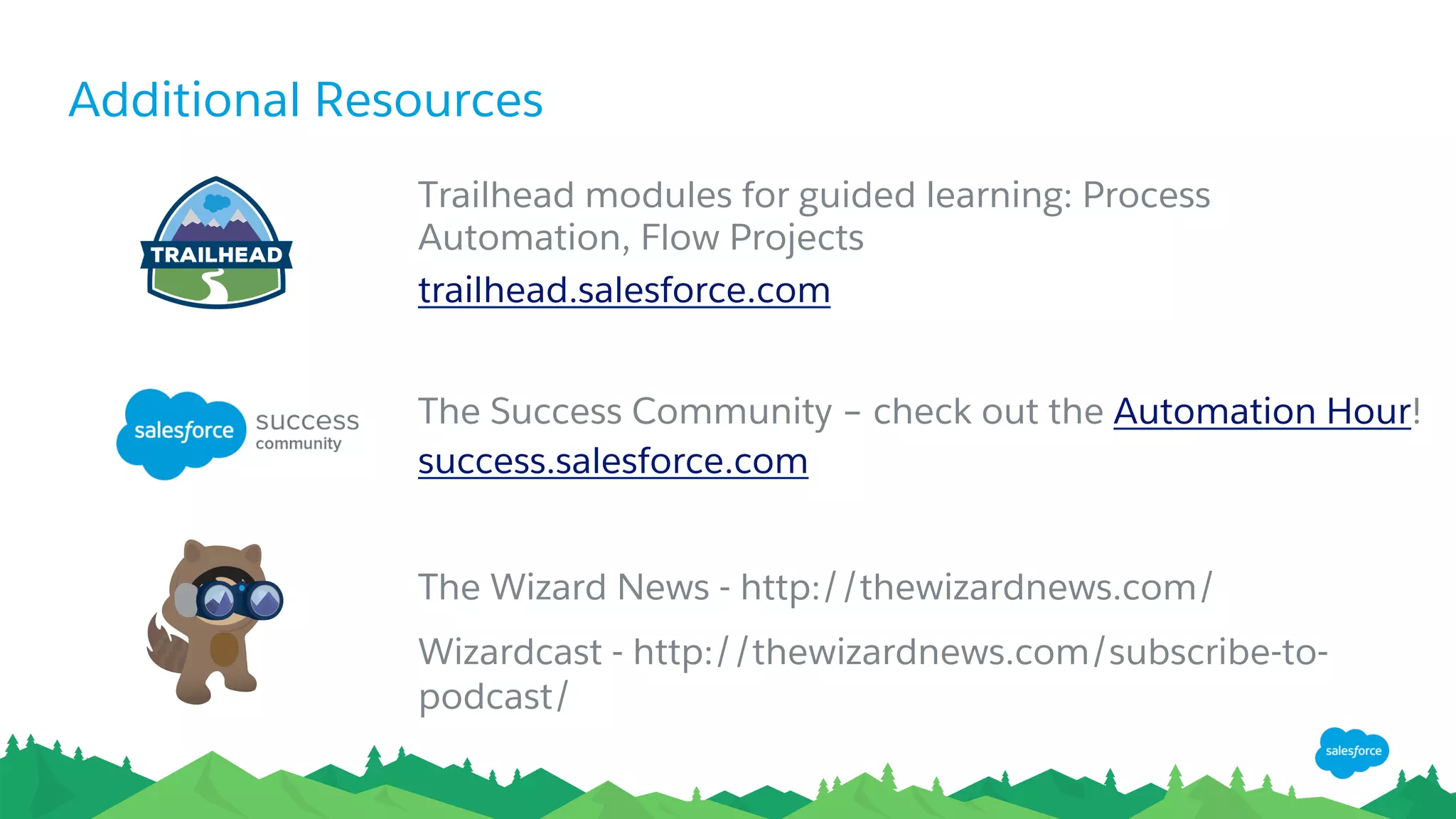 Additional Resources
Trailhead modules for guided learning: Process
Automation, Flow Projects
trailhead.salesforce.com
The Success Community – check out the Automation Hour!
success.salesforce.com
The Wizard News - http://thewizardnews.com/
Wizardcast - http://thewizardnews.com/subscribe-to-
podcast/
 