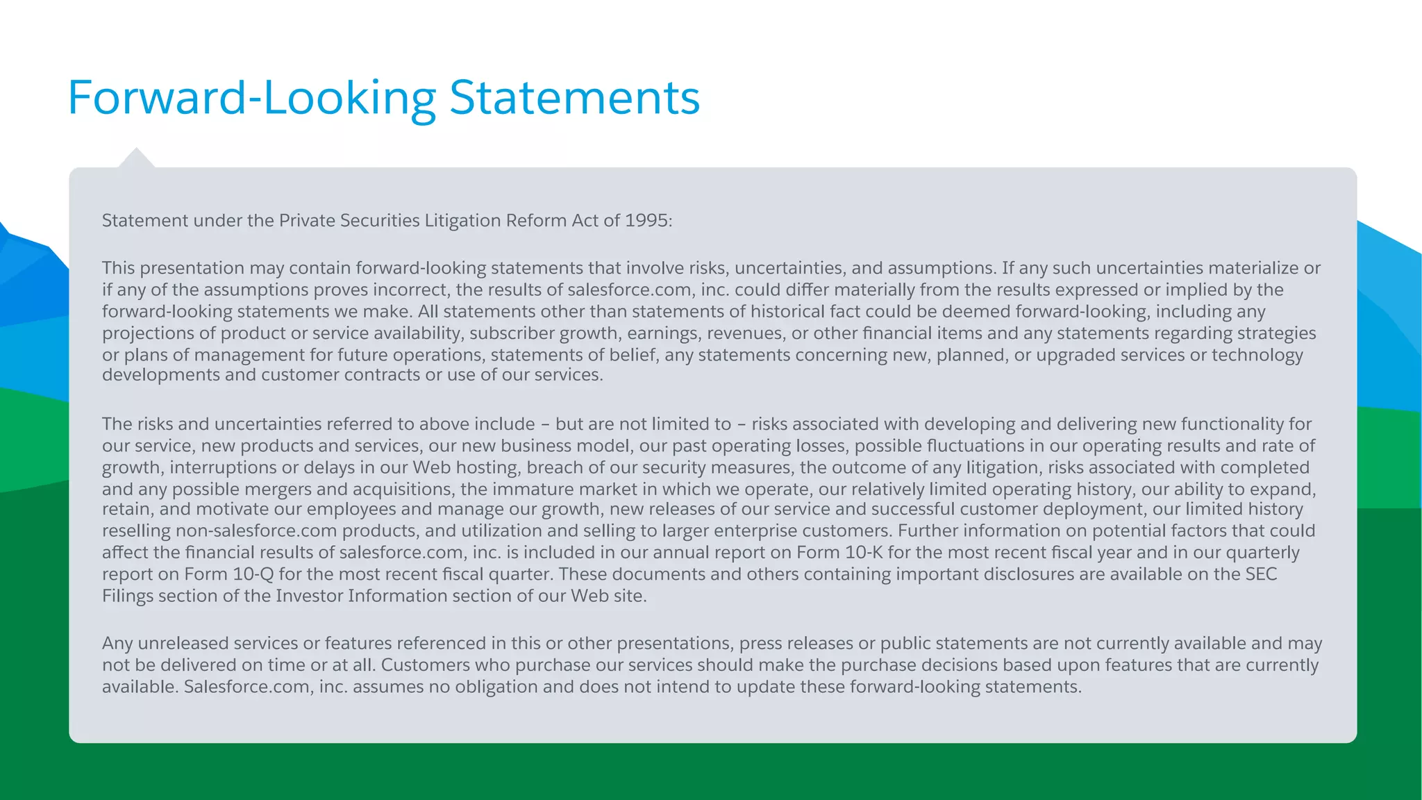 Forward-Looking Statements
​ Statement under the Private Securities Litigation Reform Act of 1995:
​ This presentation may contain forward-looking statements that involve risks, uncertainties, and assumptions. If any such uncertainties materialize or
if any of the assumptions proves incorrect, the results of salesforce.com, inc. could diﬀer materially from the results expressed or implied by the
forward-looking statements we make. All statements other than statements of historical fact could be deemed forward-looking, including any
projections of product or service availability, subscriber growth, earnings, revenues, or other ﬁnancial items and any statements regarding strategies
or plans of management for future operations, statements of belief, any statements concerning new, planned, or upgraded services or technology
developments and customer contracts or use of our services.
​ The risks and uncertainties referred to above include – but are not limited to – risks associated with developing and delivering new functionality for
our service, new products and services, our new business model, our past operating losses, possible ﬂuctuations in our operating results and rate of
growth, interruptions or delays in our Web hosting, breach of our security measures, the outcome of any litigation, risks associated with completed
and any possible mergers and acquisitions, the immature market in which we operate, our relatively limited operating history, our ability to expand,
retain, and motivate our employees and manage our growth, new releases of our service and successful customer deployment, our limited history
reselling non-salesforce.com products, and utilization and selling to larger enterprise customers. Further information on potential factors that could
aﬀect the ﬁnancial results of salesforce.com, inc. is included in our annual report on Form 10-K for the most recent ﬁscal year and in our quarterly
report on Form 10-Q for the most recent ﬁscal quarter. These documents and others containing important disclosures are available on the SEC
Filings section of the Investor Information section of our Web site.
​ Any unreleased services or features referenced in this or other presentations, press releases or public statements are not currently available and may
not be delivered on time or at all. Customers who purchase our services should make the purchase decisions based upon features that are currently
available. Salesforce.com, inc. assumes no obligation and does not intend to update these forward-looking statements.
 