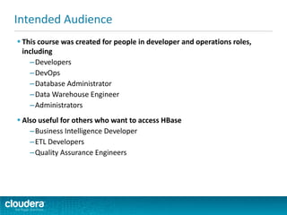  This course was created for people in developer and operations roles,
including
–Developers
–DevOps
–Database Administrator
–Data Warehouse Engineer
–Administrators
 Also useful for others who want to access HBase
–Business Intelligence Developer
–ETL Developers
–Quality Assurance Engineers
Intended Audience
 