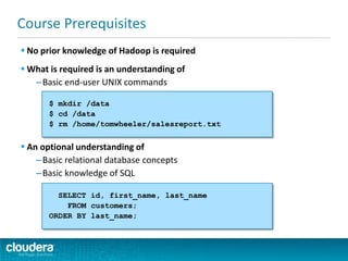  No prior knowledge of Hadoop is required
 What is required is an understanding of
–Basic end-user UNIX commands
 An optional understanding of
–Basic relational database concepts
–Basic knowledge of SQL
Course Prerequisites
SELECT id, first_name, last_name
FROM customers;
ORDER BY last_name;
$ mkdir /data
$ cd /data
$ rm /home/tomwheeler/salesreport.txt
 