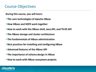 During this course, you will learn:
 The core technologies of Apache HBase
 How HBase and HDFS work together
 How to work with the HBase shell, Java API, and Thrift API
 The HBase storage and cluster architecture
 The fundamentals of HBase administration
 Best practices for installing and configuring HBase
 Advanced features of the HBase API
 The importance of schema design in HBase
 How to work with HBase ecosystem projects
Course Objectives
 
