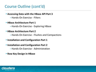  Accessing Data with the HBase API Part 3
–Hands-On Exercise - Filters
 HBase Architecture Part 1
–Hands-On Exercise - Exploring HBase
 HBase Architecture Part 2
–Hands-On Exercise - Flushes and Compactions
 Installation and Configuration Part 1
 Installation and Configuration Part 2
–Hands-On Exercise - Administration
 Row Key Design in HBase
Course Outline (cont’d)
 