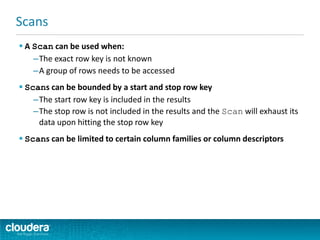  A Scan can be used when:
–The exact row key is not known
–A group of rows needs to be accessed
 Scans can be bounded by a start and stop row key
–The start row key is included in the results
–The stop row is not included in the results and the Scan will exhaust its
data upon hitting the stop row key
 Scans can be limited to certain column families or column descriptors
Scans
 