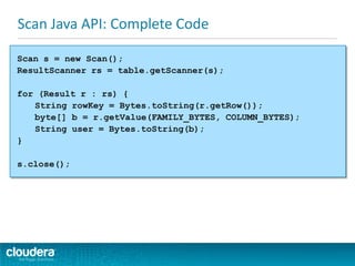 Scan Java API: Complete Code
Scan s = new Scan();
ResultScanner rs = table.getScanner(s);
for (Result r : rs) {
String rowKey = Bytes.toString(r.getRow());
byte[] b = r.getValue(FAMILY_BYTES, COLUMN_BYTES);
String user = Bytes.toString(b);
}
s.close();
 
