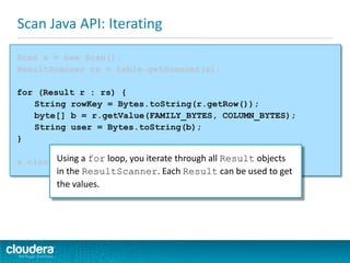 Scan Java API: Iterating
Scan s = new Scan();
ResultScanner rs = table.getScanner(s);
for (Result r : rs) {
String rowKey = Bytes.toString(r.getRow());
byte[] b = r.getValue(FAMILY_BYTES, COLUMN_BYTES);
String user = Bytes.toString(b);
}
s.close();Using a for loop, you iterate through all Result objects
in the ResultScanner. Each Result can be used to get
the values.
 