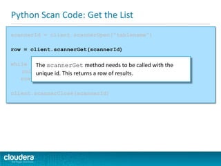 Python Scan Code: Get the List
scannerId = client.scannerOpen("tablename")
row = client.scannerGet(scannerId)
while row:
columnvalue = row.columns.get(columnwithcf).value
row = client.scannerGet(scannerId)
client.scannerClose(scannerId)
The scannerGet method needs to be called with the
unique id. This returns a row of results.
 