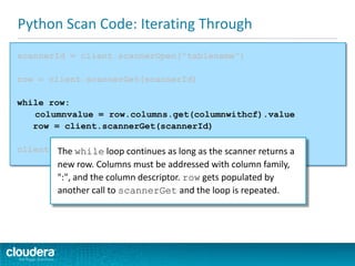 Python Scan Code: Iterating Through
scannerId = client.scannerOpen("tablename")
row = client.scannerGet(scannerId)
while row:
columnvalue = row.columns.get(columnwithcf).value
row = client.scannerGet(scannerId)
client.scannerClose(scannerId)The while loop continues as long as the scanner returns a
new row. Columns must be addressed with column family,
":", and the column descriptor. row gets populated by
another call to scannerGet and the loop is repeated.
 