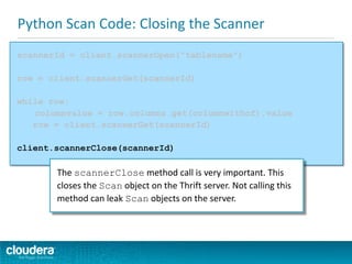 Python Scan Code: Closing the Scanner
scannerId = client.scannerOpen("tablename")
row = client.scannerGet(scannerId)
while row:
columnvalue = row.columns.get(columnwithcf).value
row = client.scannerGet(scannerId)
client.scannerClose(scannerId)
The scannerClose method call is very important. This
closes the Scan object on the Thrift server. Not calling this
method can leak Scan objects on the server.
 