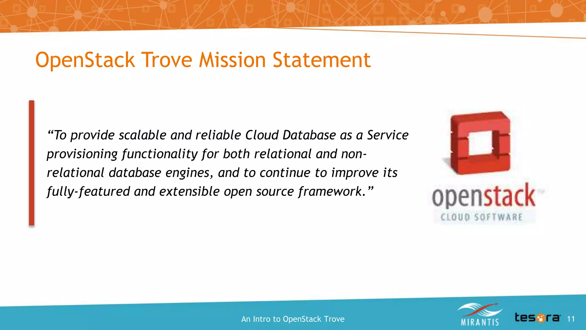 OpenStack Trove Mission Statement
“To provide scalable and reliable Cloud Database as a Service
provisioning functionality for both relational and non-
relational database engines, and to continue to improve its
fully-featured and extensible open source framework.”
An Intro to OpenStack Trove 11
 