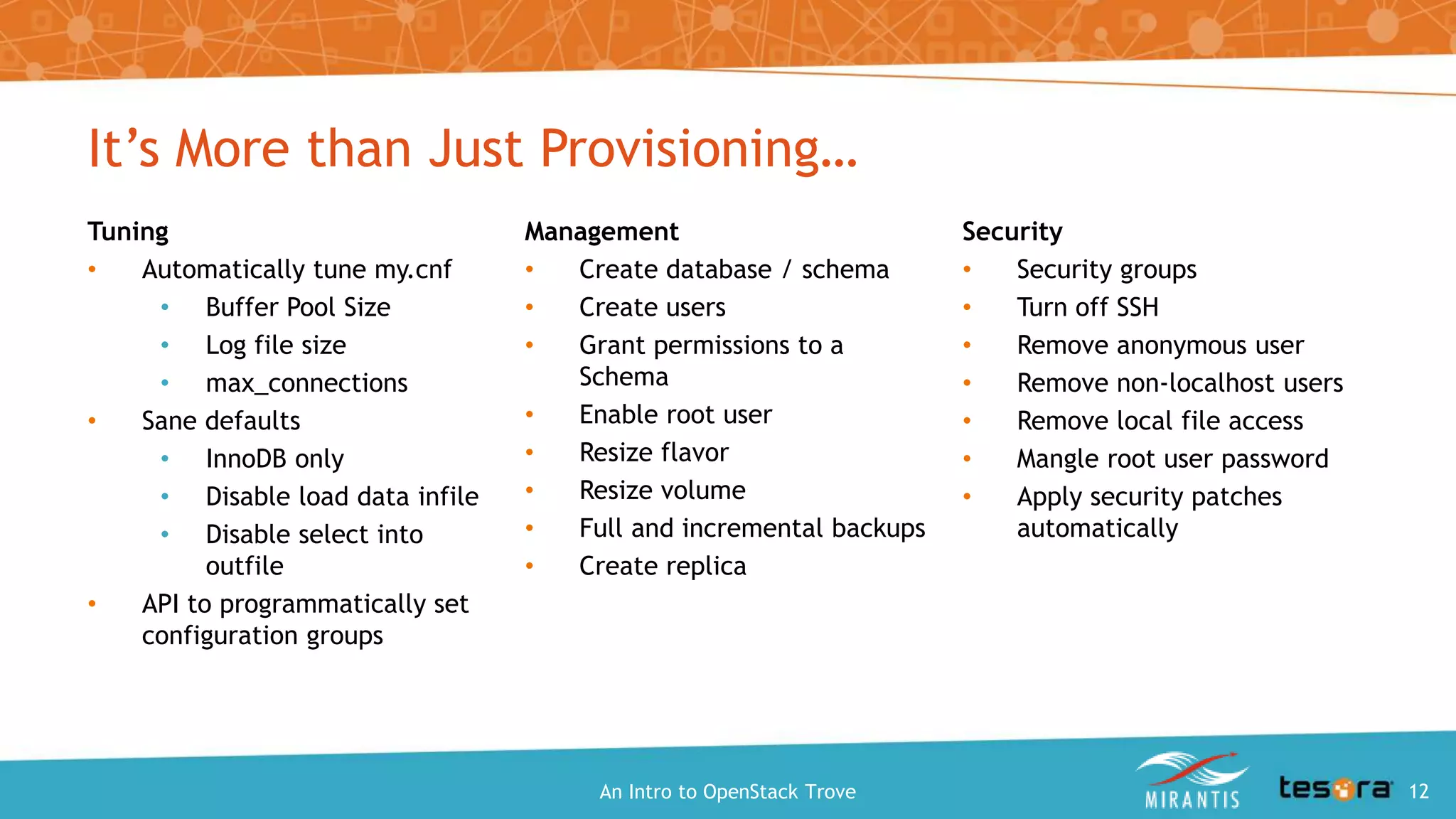 Tuning
• Automatically tune my.cnf
• Buffer Pool Size
• Log file size
• max_connections
• Sane defaults
• InnoDB only
• Disable load data infile
• Disable select into outfile
• API to programmatically set
configuration groups
Management
• Create database / schema
• Create users
• Grant permissions to a Schema
• Enable root user
• Resize flavor
• Resize volume
• Full and incremental backups
• Create replica
It’s More than Just Provisioning…
Security
• Security groups
• Turn off SSH
• Remove anonymous user
• Remove non-localhost users
• Remove local file access
• Mangle root user password
• Apply security patches
automatically
An Intro to OpenStack Trove 12
 