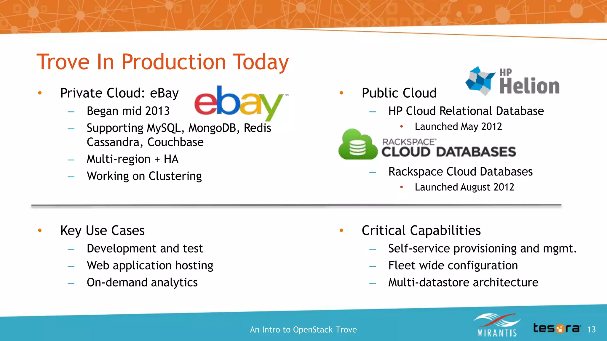 Trove In Production Today
• Public Cloud
– HP Cloud Relational Database
• Launched May 2012
– Rackspace Cloud Databases
• Launched August 2012
An Intro to OpenStack Trove
• Private Cloud: eBay
– Began mid 2013
– Supporting MySQL, MongoDB, Redis
Cassandra, Couchbase
– Multi-region + HA
– Working on Clustering
• Key Use Cases
– Development and test
– Web application hosting
– On-demand analytics
• Critical Capabilities
– Self-service provisioning and mgmt.
– Fleet wide configuration
– Multi-datastore architecture
13
 