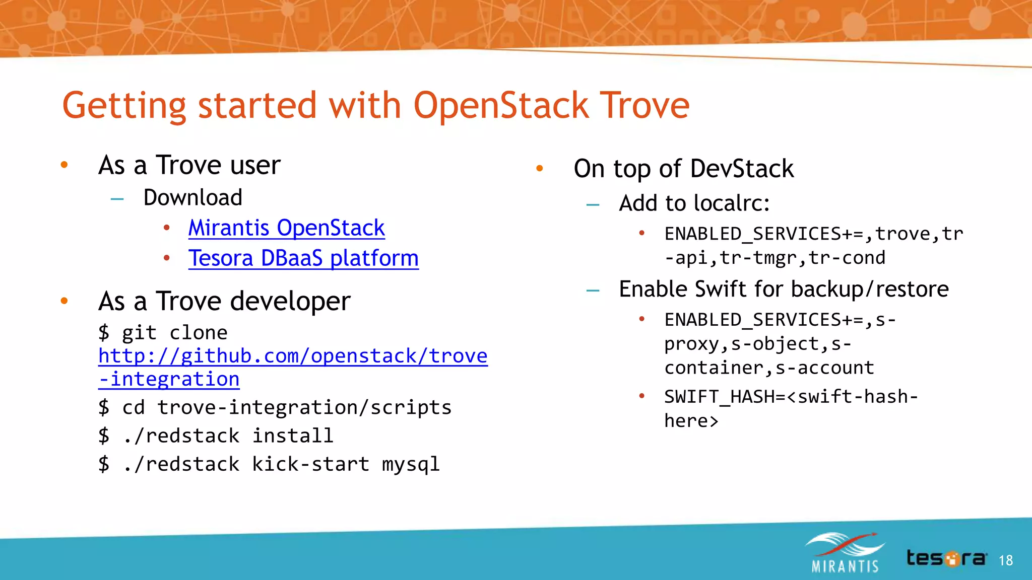 • As a Trove user
– Download
• Mirantis OpenStack
• Tesora DBaaS platform
• As a Trove developer
$ git clone
http://github.com/openstack/trove
-integration
$ cd trove-integration/scripts
$ ./redstack install
$ ./redstack kick-start mysql
• On top of DevStack
– Add to localrc:
• ENABLED_SERVICES+=,trove,tr
-api,tr-tmgr,tr-cond
– Enable Swift for backup/restore
• ENABLED_SERVICES+=,s-
proxy,s-object,s-
container,s-account
• SWIFT_HASH=<swift-hash-
here>
Getting started with OpenStack Trove
An Intro to OpenStack Trove 18
 