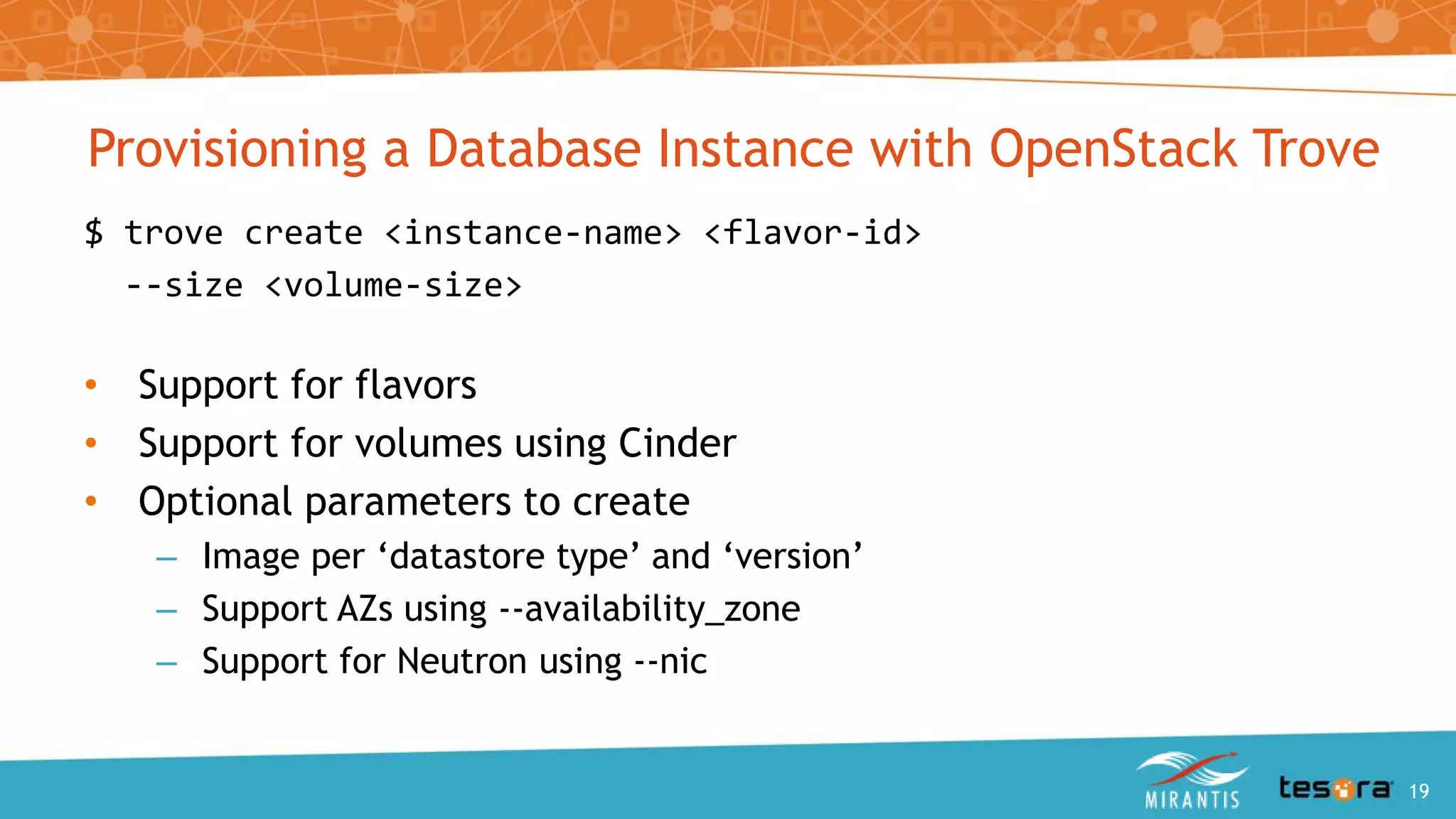Provisioning a Database Instance with OpenStack Trove
$ trove create <instance-name> <flavor-id>
--size <volume-size>
• Support for flavors
• Support for volumes using Cinder
• Optional parameters to create
– Image per ‘datastore type’ and ‘version’
– Support AZs using --availability_zone
– Support for Neutron using --nic
An Intro to OpenStack Trove 19
 