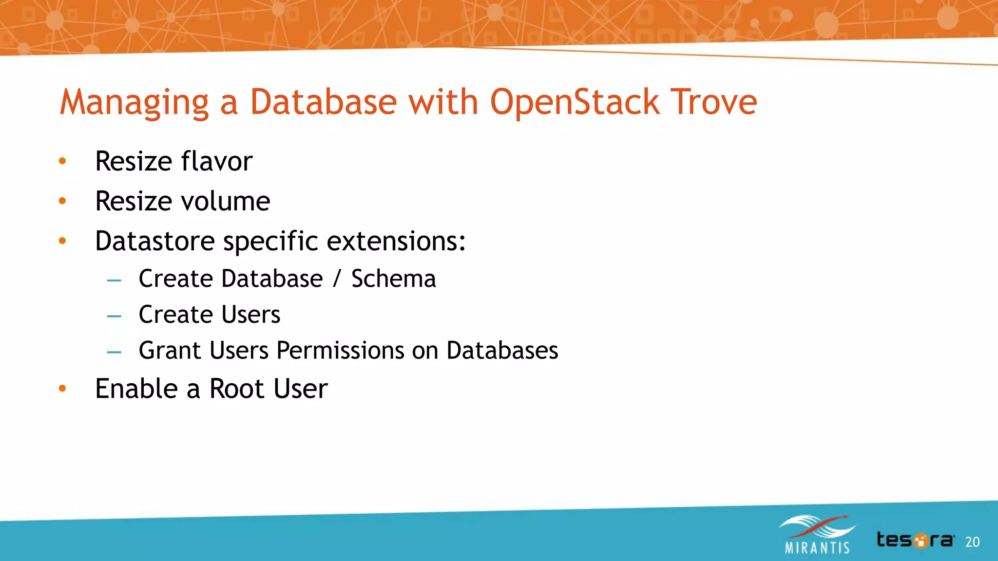 Managing a Database with OpenStack Trove
• Resize flavor
• Resize volume
• Datastore specific extensions:
– Create Database / Schema
– Create Users
– Grant Users Permissions on Databases
• Enable a Root User
An Intro to OpenStack Trove 20
 