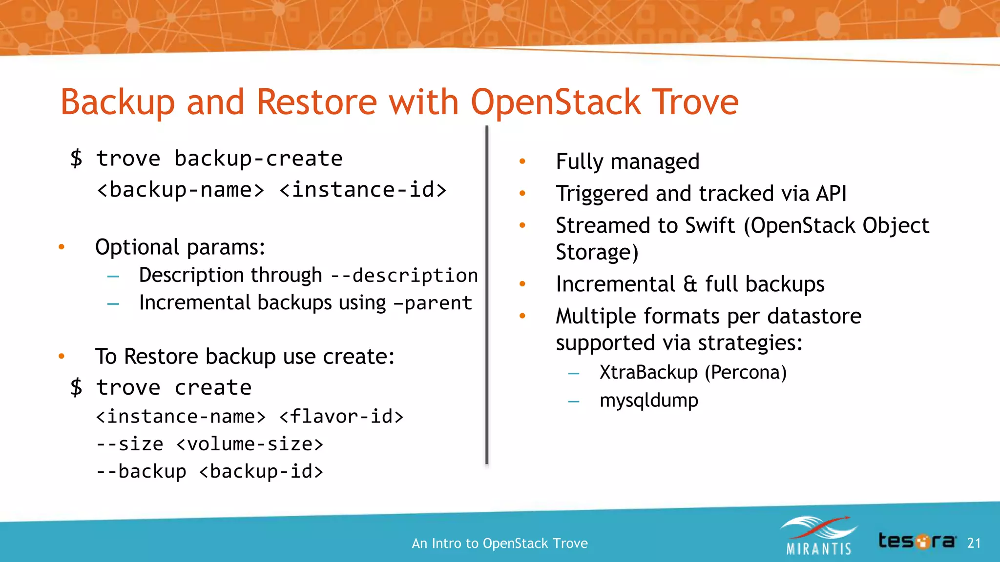 $ trove backup-create
<backup-name> <instance-id>
• Optional params:
– Description through --description
– Incremental backups using –parent
• To Restore backup use create:
$ trove create
<instance-name> <flavor-id>
--size <volume-size>
--backup <backup-id>
• Fully managed
• Triggered and tracked via API
• Streamed to Swift (OpenStack Object
Storage)
• Incremental & full backups
• Multiple formats per datastore
supported via strategies:
– XtraBackup (Percona)
– mysqldump
Backup and Restore with OpenStack Trove
An Intro to OpenStack Trove 21
 