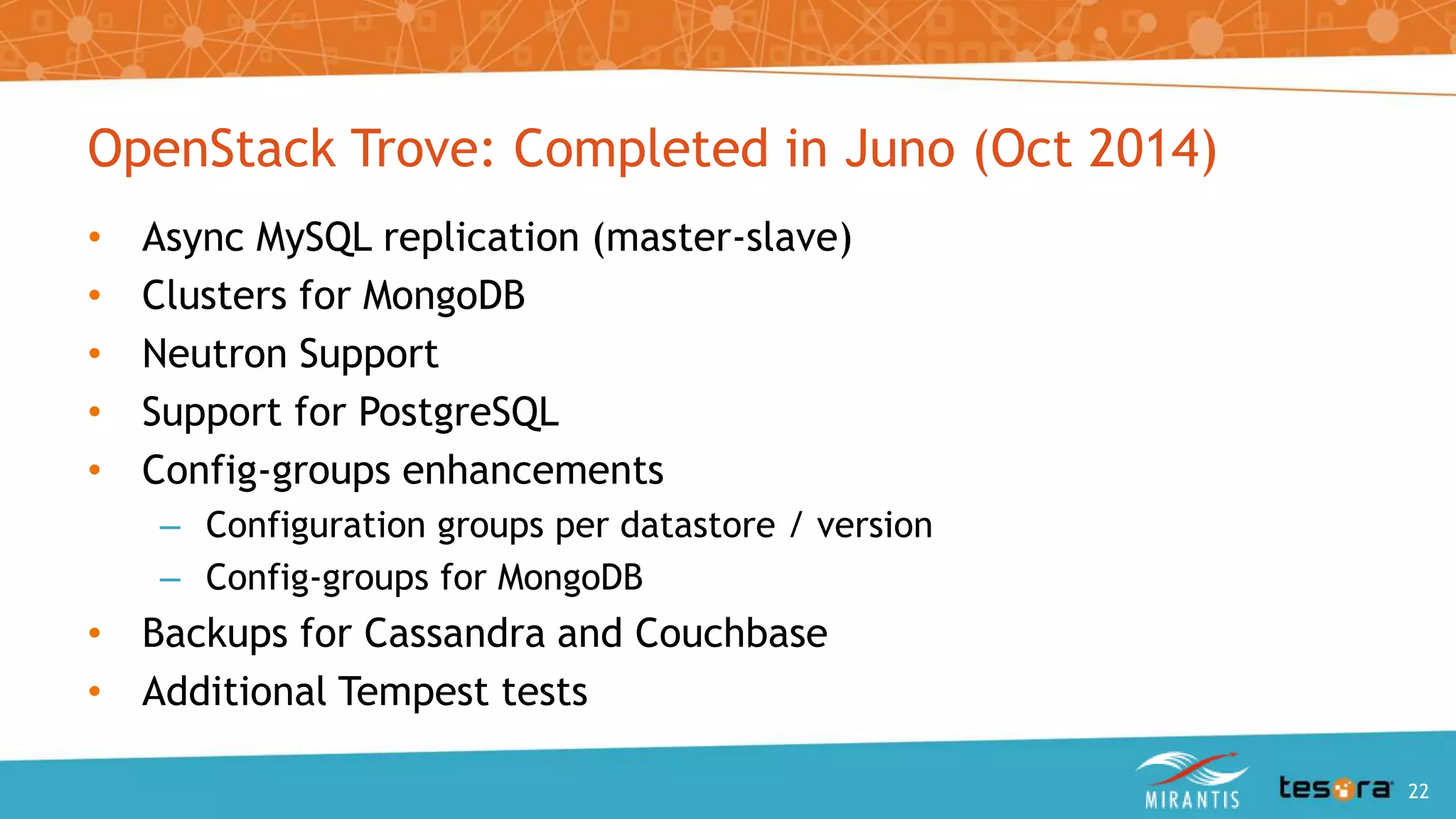OpenStack Trove: Completed in Juno (Oct 2014)
• Async MySQL replication (master-slave)
• Clusters for MongoDB
• Neutron Support
• Support for PostgreSQL
• Config-groups enhancements
– Configuration groups per datastore / version
– Config-groups for MongoDB
• Backups for Cassandra and Couchbase
• Additional Tempest tests
An Intro to OpenStack Trove 22
 