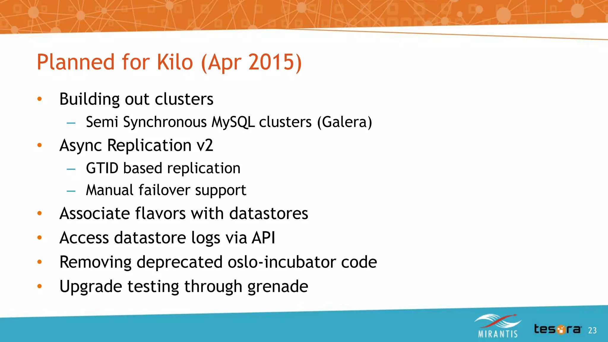 Planned for Kilo (Apr 2015)
• Building out clusters
– Semi Synchronous MySQL clusters (Galera)
• Async Replication v2
– GTID based replication
– Manual failover support
• Associate flavors with datastores
• Access datastore logs via API
• Removing deprecated oslo-incubator code
• Upgrade testing through grenade
An Intro to OpenStack Trove 23
 