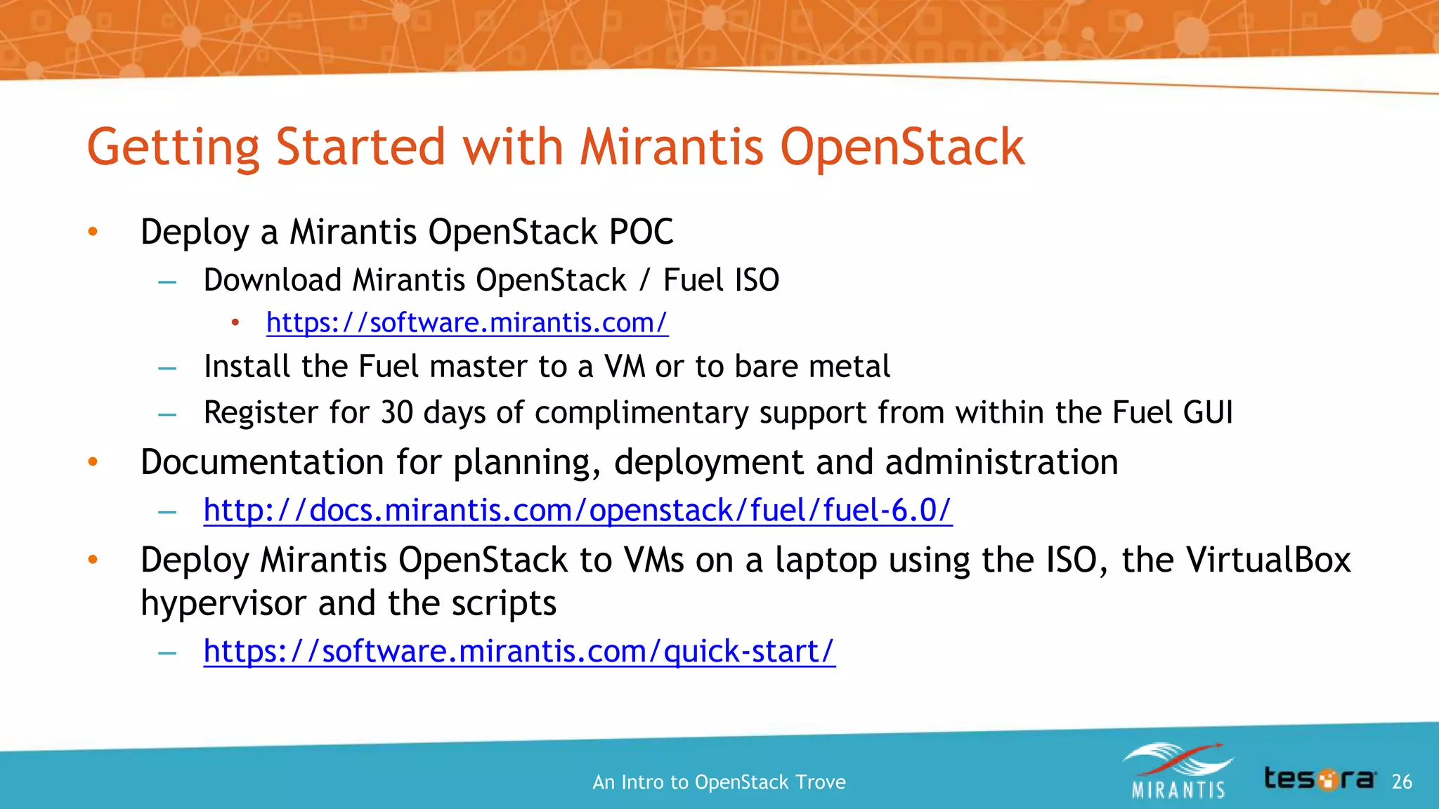 Getting Started with Mirantis OpenStack
• Deploy a Mirantis OpenStack POC
– Download Mirantis OpenStack / Fuel ISO
• https://software.mirantis.com/
– Install the Fuel master to a VM or to bare metal
– Register for 30 days of complimentary support from within the Fuel GUI
• Documentation for planning, deployment and administration
– http://docs.mirantis.com/openstack/fuel/fuel-6.0/
• Deploy Mirantis OpenStack to VMs on a laptop using the ISO, the VirtualBox
hypervisor and the scripts
– https://software.mirantis.com/quick-start/
An Intro to OpenStack Trove 26
 