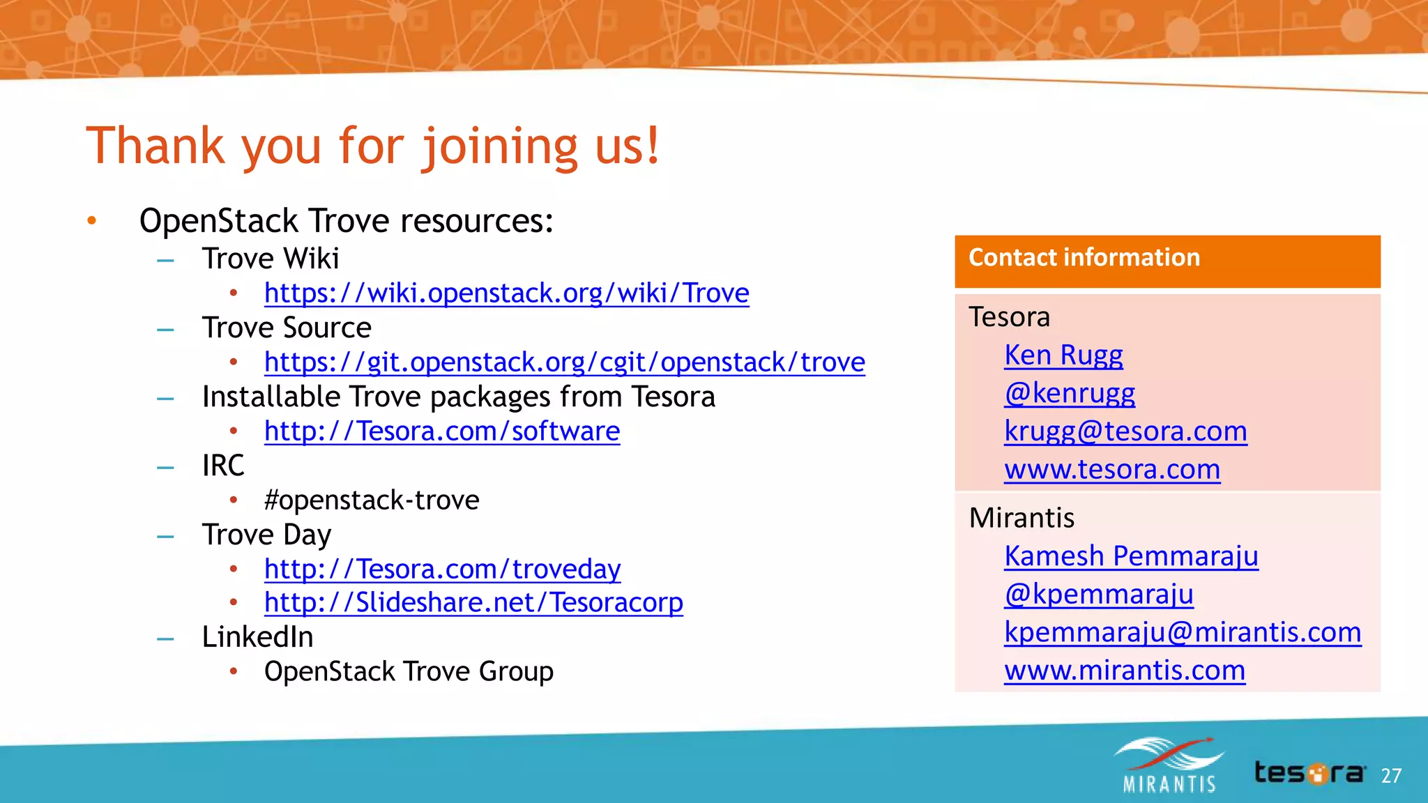 Thank you for joining us!
• OpenStack Trove resources:
– Trove Wiki
• https://wiki.openstack.org/wiki/Trove
– Trove Source
• https://git.openstack.org/cgit/openstack/trove
– Installable Trove packages from Tesora
• http://Tesora.com/software
– IRC
• #openstack-trove
– Trove Day
• http://Tesora.com/troveday
• http://Slideshare.net/Tesoracorp
– LinkedIn
• OpenStack Trove Group
Contact information
Tesora
Ken Rugg
@kenrugg
krugg@tesora.com
www.tesora.com
Mirantis
Kamesh Pemmaraju
@kpemmaraju
kpemmaraju@mirantis.com
www.mirantis.com
An Intro to OpenStack Trove 27
 