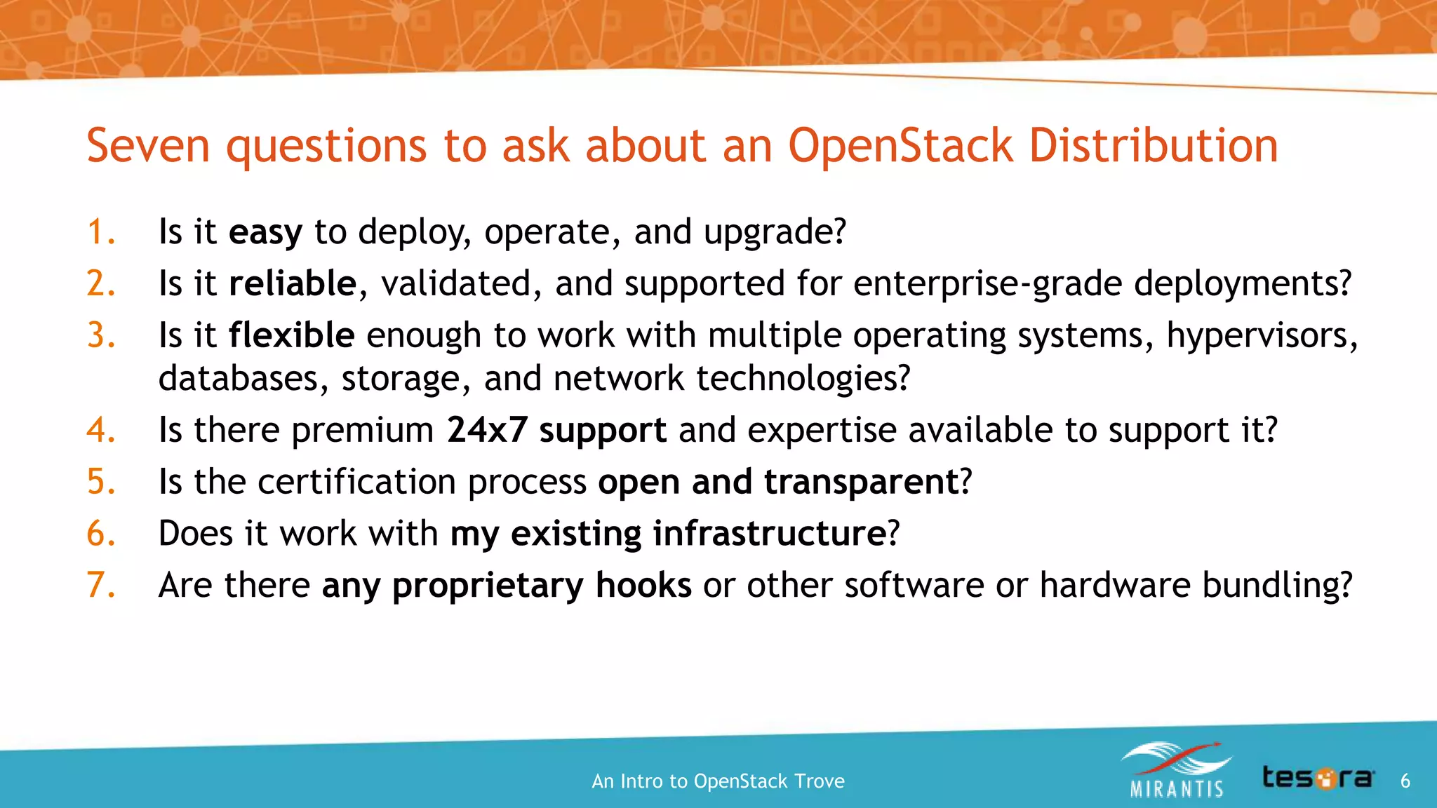 Seven questions to ask about an OpenStack Distribution
1. Is it easy to deploy, operate, and upgrade?
2. Is it reliable, validated, and supported for enterprise-grade deployments?
3. Is it flexible enough to work with multiple operating systems, hypervisors,
databases, storage, and network technologies?
4. Is there premium 24x7 support and expertise available to support it?
5. Is the certification process open and transparent?
6. Does it work with my existing infrastructure?
7. Are there any proprietary hooks or other software or hardware bundling?
An Intro to OpenStack Trove 6
 