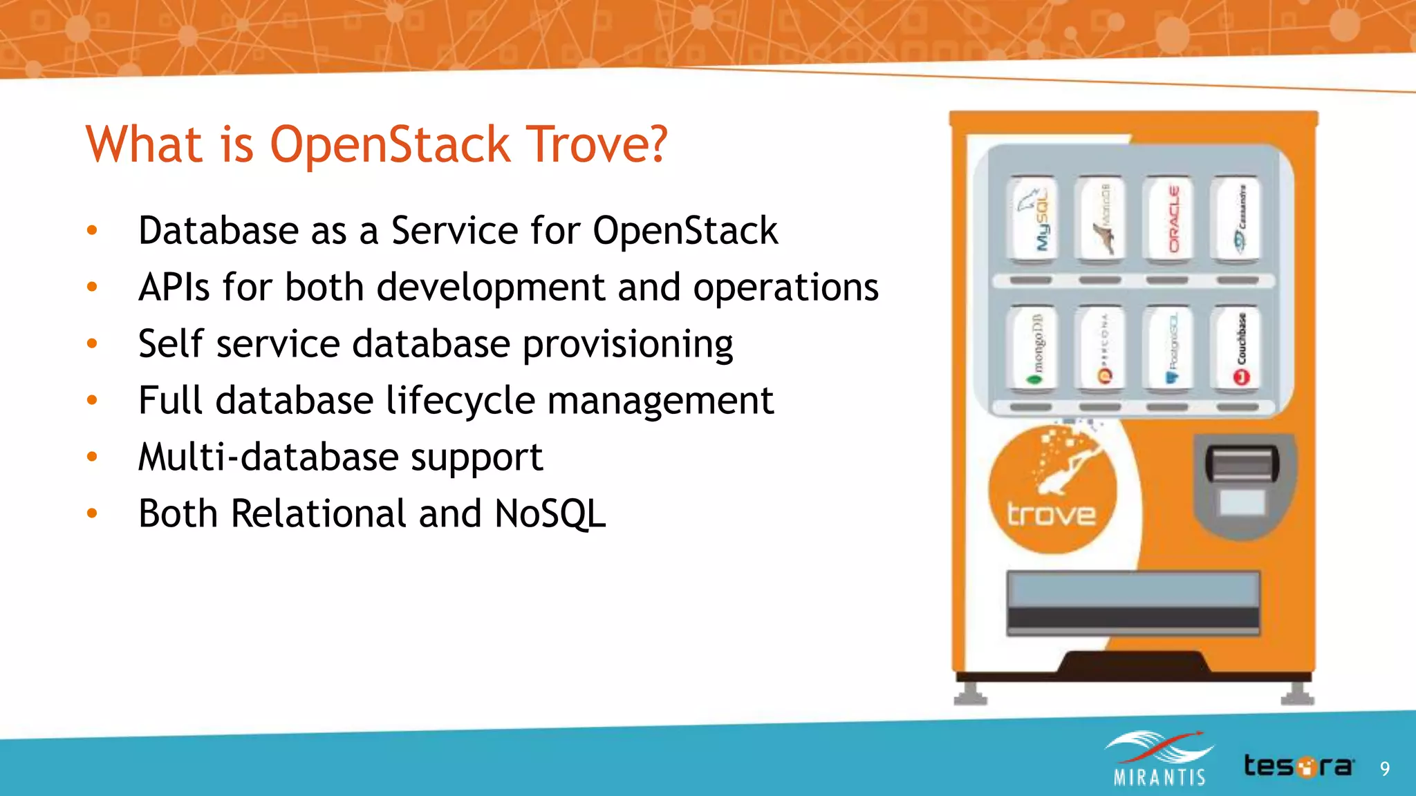 What is OpenStack Trove?
• Database as a Service for OpenStack
• APIs for both development and operations
• Self service database provisioning
• Full database lifecycle management
• Multi-database support
• Both Relational and NoSQL
An Intro to OpenStack Trove 9
 