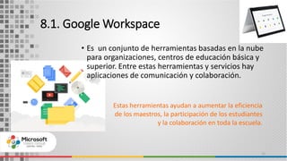 8.1. Google Workspace
• Es un conjunto de herramientas basadas en la nube
para organizaciones, centros de educación básica y
superior. Entre estas herramientas y servicios hay
aplicaciones de comunicación y colaboración.
15
Estas herramientas ayudan a aumentar la eficiencia
de los maestros, la participación de los estudiantes
y la colaboración en toda la escuela.
 