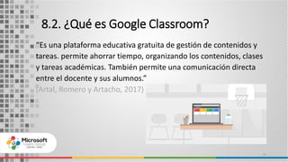 8.2. ¿Qué es Google Classroom?
“Es una plataforma educativa gratuita de gestión de contenidos y
tareas. permite ahorrar tiempo, organizando los contenidos, clases
y tareas académicas. También permite una comunicación directa
entre el docente y sus alumnos.”
(Artal, Romero y Artacho, 2017)
17
 