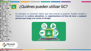 En principio, es necesario indicar que este servicio es gratuito. Pueden acceder a
Classroom los centros educativos, las organizaciones sin fines de lucro y cualquier
persona que tenga una cuenta en Google.
¿Quiénes pueden utilizar GC?
 