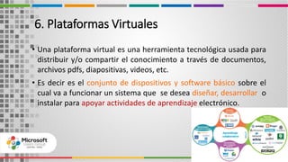 6. Plataformas Virtuales
• Una plataforma virtual es una herramienta tecnológica usada para
distribuir y/o compartir el conocimiento a través de documentos,
archivos pdfs, diapositivas, videos, etc.
• Es decir es el conjunto de dispositivos y software básico sobre el
cual va a funcionar un sistema que se desea diseñar, desarrollar o
instalar para apoyar actividades de aprendizaje electrónico.
9
 