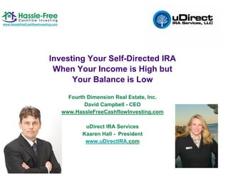 www.HasslefreeCashflowInvesting.com




                             Investing Your Self-Directed IRA
                              When Your Income is High but
                                   Your Balance is Low

                                        Fourth Dimension Real Estate, Inc.
                                              David Campbell - CEO
                                      www.HassleFreeCashflowInvesting.com

                                              uDirect IRA Services
                                             Kaaren Hall - President
                                              www.uDirectIRA.com
 