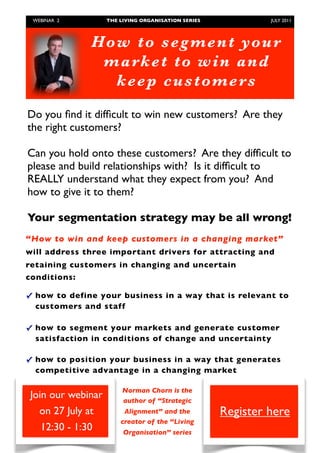 WEBINAR 2         THE LIVING ORGANISATION SERIES	

            JULY 2011




                 Ho w to seg men t yo u r
                  market to wi n and
                    kee p customers

    Do you ﬁnd it difﬁcult to win new customers? Are they
    the right customers?

    Can you hold onto these customers? Are they difﬁcult to
    please and build relationships with? Is it difﬁcult to
    REALLY understand what they expect from you? And
    how to give it to them?

    Your segmentation strategy may be all wrong!
“How to win and keep customers in a changing market”
will address three important drivers for attracting and
retaining customers in changing and uncertain
conditions:

✓ how to define your business in a way that is relevant to
  customers and staff

✓ how to segment your markets and generate customer
  satisfaction in conditions of change and uncertainty

✓ how to position your business in a way that generates
  competitive advantage in a changing market

                            Norman Chorn is the
    Join our webinar        author of “Strategic
      on 27 July at         Alignment” and the             Register here
                           creator of the “Living
       12:30 - 1:30         Organisation” series
	
 