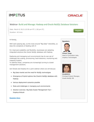 Webinar- Build and Manage: Hadoop and Oracle NoSQL Database Solutions

Date: March 8‚ 2013 (10:00 am PT/ 1:00 pm ET)

Duration: 40 mins




Hi Pankaj,
                                                                         Speakers
With each passing day, as the noise around “Big Data” intensifies, so
does the complexity of dealing with it!


For improved scalability and flexibility, businesses are adopting
integrated solutions like Oracle NoSQL database with Hadoop.
                                                                         Vineet Tyagi,
                                                                         Head of Innovation Labs,
Deploying and managing such environments has its own set of
                                                                         Impetus Technologies
challenges like scaling, provisioning, fault-tolerance, monitoring and
mapping clusters.
To address these, companies are increasingly turning to cluster
management solutions.


Join Oracle and Impetus for a joint webinar where we will discuss:

 • Big Data market and the need for NoSQL technologies
                                                                         AnujSahni,
 • Emergence of hybrid options like Oracle’s NoSQL database with         Principal Product Manager,
     Hadoop                                                              Oracle NoSQL DB


 • Various deployment scenarios possible

 • Risks and challenges in managing such environments

 • Solution overview: Big Data Cluster Management Tool –
     Impetus Ankush



Register Here
 