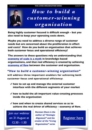 WEBINAR 3            THE LIVING ORGANISATION SERIES	

          AUGUST 2011



                    Ho w to b u i ld a
                   custo mer - wi nni ng
                     o r gan i sati o n
    Being highly customer focused is difﬁcult enough - but you
    also need to keep your operating costs down.

    Maybe you need to address a diverse range of customer
    needs but are concerned about the proliferation in effort
    and costs? How do you build an organisation that achieves
    both customer focus and operational efﬁciency?

    The answers to these questions rely on understanding that
    economy of scale is a myth in knowledge-based
    organisations, and that real efﬁciency is created by achieving
    economy of ﬂow between the customer and organisation.

“How to build a customer-winning organisation”
will address three important enablers for achieving both
customer focus and operational efficiency:

     ✓ how to set up and manage the external customer
       interface with the different segments of your market

     ✓ how to build the all-important value-creating processes
       inside the organisation

     ✓ how and when to create shared services so as to
       achieve the real driver of efﬁciency - economy of ﬂow.

                          Norman Chorn is the
    Join our webinar      author of “Strategic
     on 31 August at      Alignment” and the                  Register here
                         creator of the “Living
       12:30 - 1:30       Organisation” series
	
 