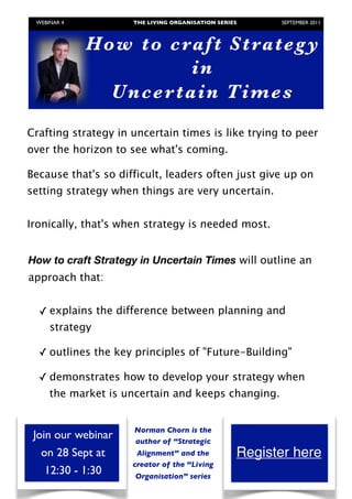 WEBINAR 4          THE LIVING ORGANISATION SERIES	

     SEPTEMBER 2011



                Ho w to craf t Strateg y
                              in
                  U n c er t ai n Ti m es
Crafting strategy in uncertain times is like trying to peer
over the horizon to see what's coming.  
 
Because that's so difficult, leaders often just give up on
setting strategy when things are very uncertain.


Ironically, that's when strategy is needed most.and
things keep changing?
 How to craftuncertain in Uncertain Times willpeer over
  strategy in Strategy times is like trying to outline an
the horizon to see what's coming. 
approach that:
 
Because that's so difference between planning andup on
  ✓ explains the difficult, leaders often just give
setting strategy when things are very uncertain.
     strategy
Ironically, that's when strategy is needed most.
      
   ✓ outlines the key principles of "Future-Building"
         
So✓ demonstrates how to develop your strategy when
  how can strategy be crafted when the market is
uncertain and things keep changing? changing.
    the market is uncertain and keeps
  so difficult, leaders often just give up on setting
strategy when things are very uncertain. Ironically,
                       Norman Chorn is the
    Join our webinar   author of “Strategic
      on 28 Sept at     Alignment” and the             Register here
                       creator of the “Living
       12:30 - 1:30    Organisation” series
	
 