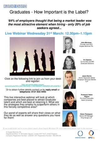 Graduates - How Important is the Label?
      ‘64% of employers thought that being a market leader was
      the most attractive element when hiring - only 20% of job
                           seekers agreed...
  Live Webinar Wednesday 31st March: 12.30pm–1.15pm

                                                                                                       John Mortimer
                                                                                                      Founder and CEO
                                                                                                     Angela Mortimer Plc




                                                                                                          Viv Dykstra
                                                                                                       Co-founder and MD
                                                                                                       Graduate Solutions




                                                                                                        Jason Norris
                                                                                                    Senior Associate Global
  Click on the following link to join us from your desk                                            Employer Services Deloitte
                      and register:                                                                          LLP

                        https://am-events.webex.com/am-
  events/k2/j.php?ED=134314587&UID=1106576602&RT=MiMyMQ%3D%3D&FM=1

    Or to obtain further details contact us by reply email or
                   telephone: 0121 633 4443
                                                                                                       Professor Helen
                                                                                                            Higson
 This live interactive webinar will look at which                                                     Pro-Vice-Chancellor
 companies are best placed to attract Graduate                                                          Aston University
 talent and which are best at retaining it. What are
 the strategies they employ to outperform others in
 this fiercely competitive area?

 Our panel of experts will share their views on what                                                   Claire Thompson
 they do as well as answer any questions you have                                                     Senior HR Manager
 for them!                                                                                              King Sturge LLP




If you would prefer not to receive future emails about Angela Mortimer Plc news and events please reply to this message
    © Angela Mortimer Plc
    Registered Office: 37-38 Golden Square, London W1F 9LA. United Kingdom
    Company Registration Number: 1205549 VAT Registration Number: 788 0555 86
 