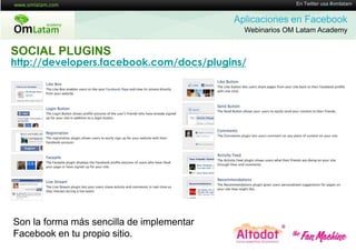 16 de Twitter usa #omlatam
                                                          En Mayo de 2011


                                           Aplicaciones en Facebook
                                             Webinarios OM Latam Academy


SOCIAL PLUGINS
http://developers.facebook.com/docs/plugins/




Son la forma más sencilla de implementar
Facebook en tu propio sitio.
 