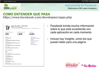16 de Twitter usa #omlatam
                                                         En Mayo de 2011


                                          Aplicaciones en Facebook
                                            Webinarios OM Latam Academy


COMO ENTENDER QUE PASA
https://www.facebook.com/developers/apps.php

                            - Facebook brinda mucha información
                              sobre lo que está sucediendo con
                              cada aplicación en cada momento.

                            - Incluso hay Insights, como los que
                              puede haber para una página.
 