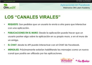 16 de Twitter usa #omlatam
                                                                        En Mayo de 2011


                                                      Aplicaciones en Facebook
                                                           Webinarios OM Latam Academy




LOS “CANALES VIRALES”
•   REQUESTS: Son pedidos que un usuario le envía a otro para que interactue
    con una aplicación.

•   PUBLICACIONES EN EL MURO: Desde la aplicación puedo hacer que un
    usuario postee algo sobre la aplicación en su propio muro, o en el muro de
    un amigo.

•   EL CHAT: desde la API puedo interactuar con el CHAT de Facebook.

•   MENSAJES: Próximamente estarían habilitando los mensajes como un nuevo
    canal que podría ser utilizado por las aplicaciones.
 