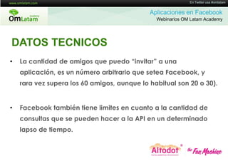 16 de Twitter usa #omlatam
                                                            En Mayo de 2011


                                             Aplicaciones en Facebook
                                               Webinarios OM Latam Academy




DATOS TECNICOS
•   La cantidad de amigos que puedo “invitar” a una
    aplicación, es un número arbitrario que setea Facebook, y
    rara vez supera los 60 amigos, aunque lo habitual son 20 o 30).


•   Facebook también tiene limites en cuanto a la cantidad de
    consultas que se pueden hacer a la API en un determinado
    lapso de tiempo.
 