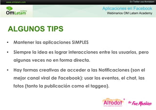 16 de Twitter usa #omlatam
                                                             En Mayo de 2011


                                              Aplicaciones en Facebook
                                                Webinarios OM Latam Academy




ALGUNOS TIPS
•   Mantener las aplicaciones SIMPLES

•   Siempre la idea es lograr interacciones entre los usuarios, pero
    algunas veces no en forma directa.

•   Hay formas creativas de acceder a las Notificaciones (son el
    mejor canal viral de Facebook): usar los eventos, el chat, las
    fotos (tanto la publicación como el taggeo).
 