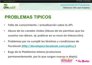 16 de Twitter usa #omlatam
                                                             En Mayo de 2011


                                              Aplicaciones en Facebook
                                                Webinarios OM Latam Academy




PROBLEMAS TIPICOS
•   Falta de conocimiento / actualización sobre la API.

•   Abuso de los canales virales (Abuso de los permisos que los
    usuarios nos dieron, ej: publicar en su muro sin interacción)

•   Problemas por no cumplir los términos y condiciones de
    Facebook (http://developers.facebook.com/policy/)

•   Bugs de la Plataforma misma (evoluciona
    permanentemente, por lo que surgen nuevos a diario).
 