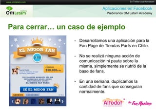 16 de Twitter usa #omlatam
                                              En Mayo de 2011


                               Aplicaciones en Facebook
                                 Webinarios OM Latam Academy



Para cerrar… un caso de ejemplo
                 - Desarrollamos una aplicación para la
                   Fan Page de Tiendas París en Chile.

                 - No se realizó ninguna acción de
                   comunicación ni pauta sobre la
                   misma, simplemente se nutrió de la
                   base de fans.

                 - En una semana, duplicamos la
                   cantidad de fans que conseguían
                   normalmente.
 