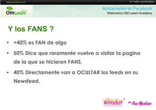 16 de Twitter usa #omlatam
                                                   En Mayo de 2011


                                    Aplicaciones en Facebook
                                      Webinarios OM Latam Academy




Y los FANS ?
• +40% es FAN de algo

• 50% Dice que raramente vuelve a visitar la pagina
  de la que se hicieron FANS.

• 40% Directamente van a OCULTAR los feeds en su
  Newsfeed.
 