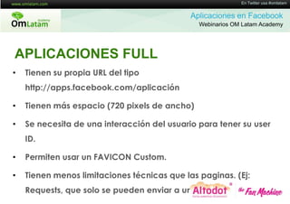 16 de Twitter usa #omlatam
                                                            En Mayo de 2011


                                             Aplicaciones en Facebook
                                               Webinarios OM Latam Academy




APLICACIONES FULL
•   Tienen su propia URL del tipo
    http://apps.facebook.com/aplicación

•   Tienen más espacio (720 pixels de ancho)

•   Se necesita de una interacción del usuario para tener su user
    ID.

•   Permiten usar un FAVICON Custom.

•   Tienen menos limitaciones técnicas que las paginas. (Ej:
    Requests, que solo se pueden enviar a un canvass)
 