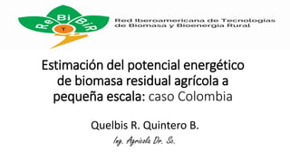 Estimación del potencial energético
de biomasa residual agrícola a
pequeña escala: caso Colombia
Quelbis R. Quintero B.
Ing. Agrícola Dr. Sc.
 