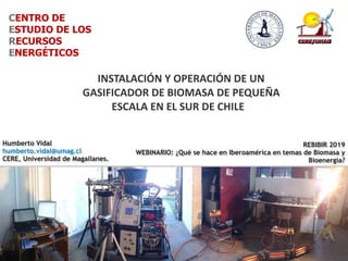 Punta Arenas, 23 de mayo del 2014
CENTRO DE
ESTUDIO DE LOS
RECURSOS
ENERGÉTICOS
Gasificador	Power	Pallet,	10	kW	
INSTALACIÓN	Y	OPERACIÓN	DE	UN	
GASIFICADOR	DE	BIOMASA	DE	PEQUEÑA	
ESCALA	EN	EL	SUR	DE	CHILE	
REBIBIR 2019
WEBINARIO: ¿Qué se hace en Iberoamérica en temas de Biomasa y
Bioenergía?
Humberto Vidal
humberto.vidal@umag.cl
CERE, Universidad de Magallanes.
 
